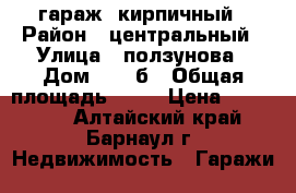 гараж  кирпичный › Район ­ центральный › Улица ­ ползунова › Дом ­ 49 б › Общая площадь ­ 22 › Цена ­ 430 000 - Алтайский край, Барнаул г. Недвижимость » Гаражи   